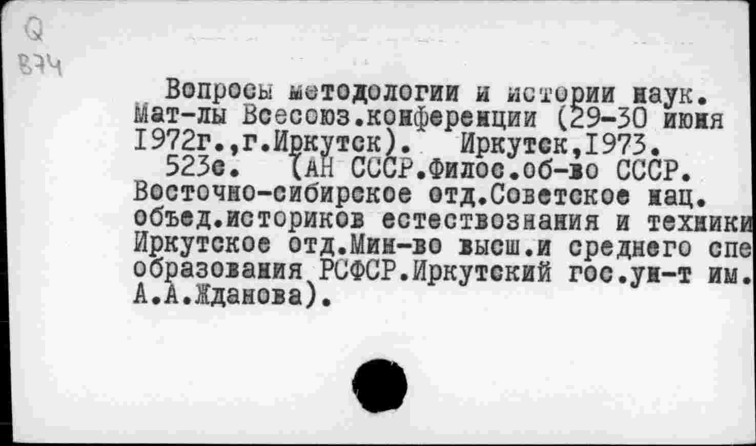 ﻿о
Вопросы методологии и истории наук. Мат-лы Всесоюз.конференции (29-30 июня 1972г.,г.Иркутск). Иркутск,1973.
523с. (ан СССР.Филос.об-во СССР. Восточно-сибирское отд.Советское нац. объед.историков естествознания и техник Иркутское отд.Мин-во высш.и среднего сп образования РСФСР.Иркутский гос.ун-т им А.АЛданова).